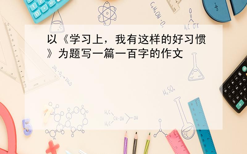 以《学习上，我有这样的好习惯》为题写一篇一百字的作文