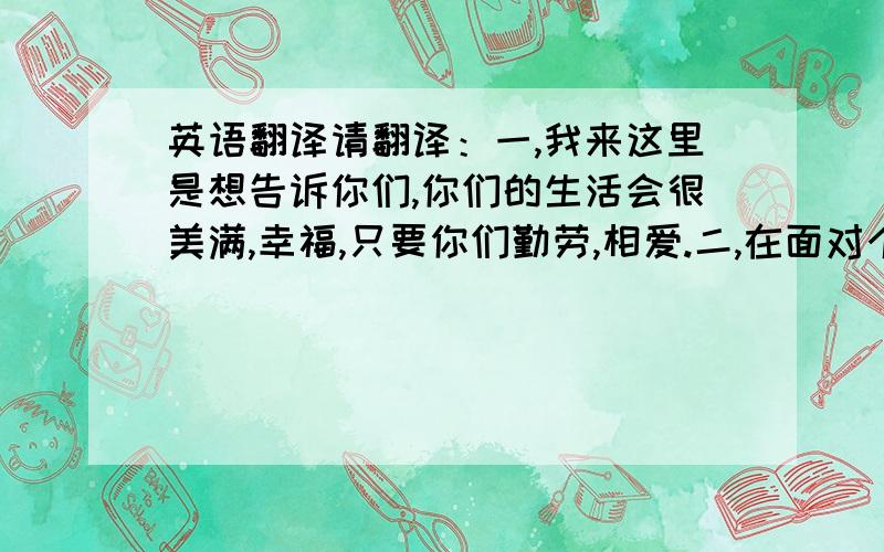 英语翻译请翻译：一,我来这里是想告诉你们,你们的生活会很美满,幸福,只要你们勤劳,相爱.二,在面对个人压力的时候要坚定自