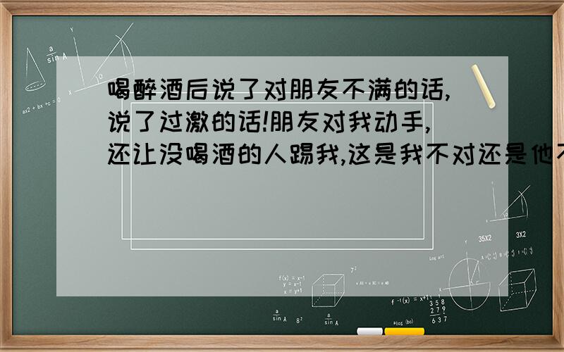 喝醉酒后说了对朋友不满的话,说了过激的话!朋友对我动手,还让没喝酒的人踢我,这是我不对还是他不对?