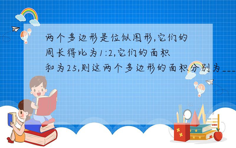 两个多边形是位似图形,它们的周长得比为1:2,它们的面积和为25,则这两个多边形的面积分别为___.