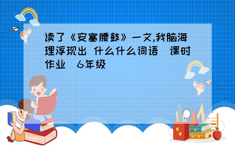 读了《安塞腰鼓》一文,我脑海理浮现出 什么什么词语（课时作业）6年级