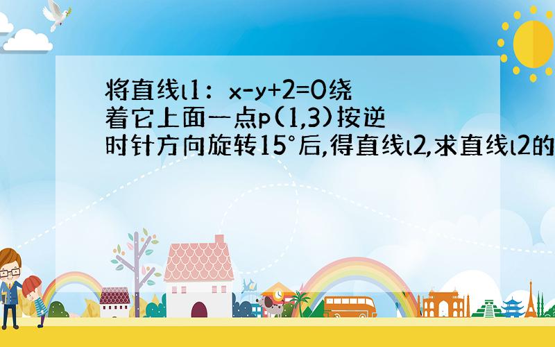 将直线l1：x-y+2=0绕着它上面一点p(1,3)按逆时针方向旋转15°后,得直线l2,求直线l2的方程