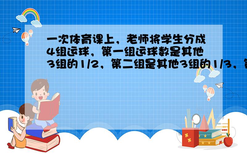 一次体育课上，老师将学生分成4组运球，第一组运球数是其他3组的1/2，第二组是其他3组的1/3，第三组的其他3组的1/4