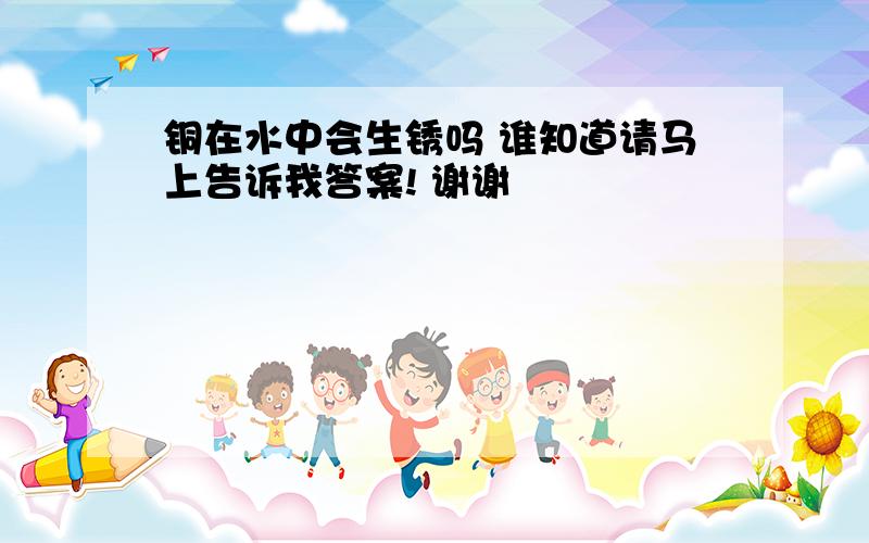 铜在水中会生锈吗 谁知道请马上告诉我答案! 谢谢