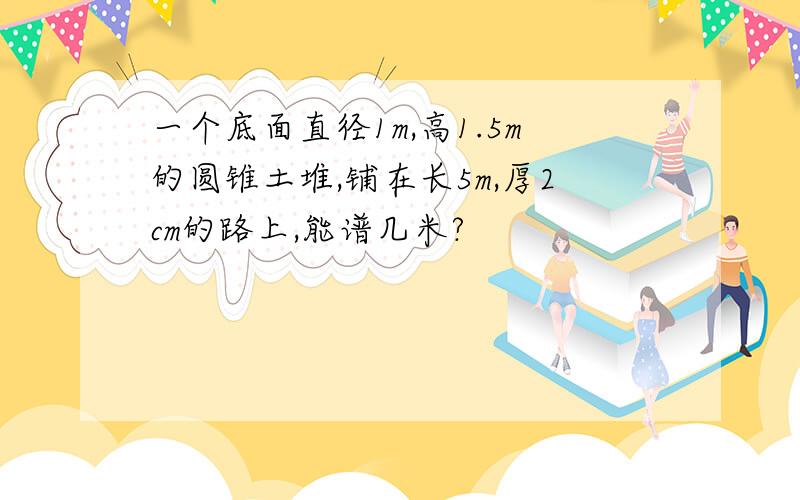 一个底面直径1m,高1.5m的圆锥土堆,铺在长5m,厚2cm的路上,能谱几米?