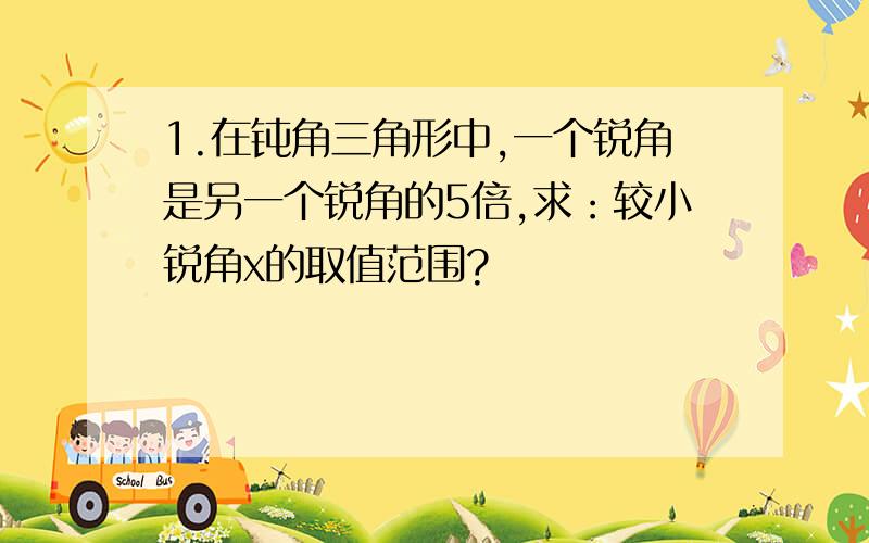 1.在钝角三角形中,一个锐角是另一个锐角的5倍,求：较小锐角x的取值范围?