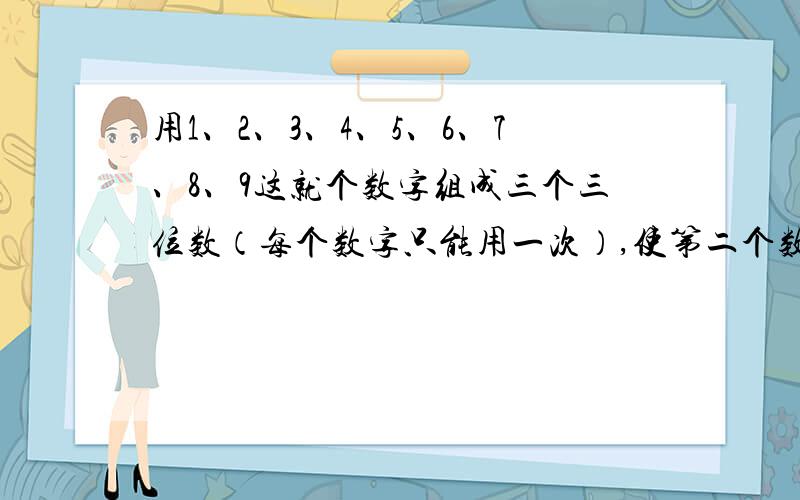 用1、2、3、4、5、6、7、8、9这就个数字组成三个三位数（每个数字只能用一次）,使第二个数是第一个数的2倍,第三个数