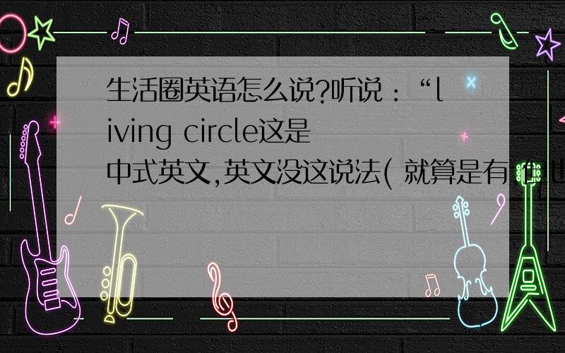 生活圈英语怎么说?听说：“living circle这是中式英文,英文没这说法( 就算是有,但也不是中文的「生活圈」的意