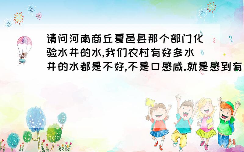 请问河南商丘夏邑县那个部门化验水井的水,我们农村有好多水井的水都是不好,不是口感咸.就是感到有些石灰水的味道,我们想化验