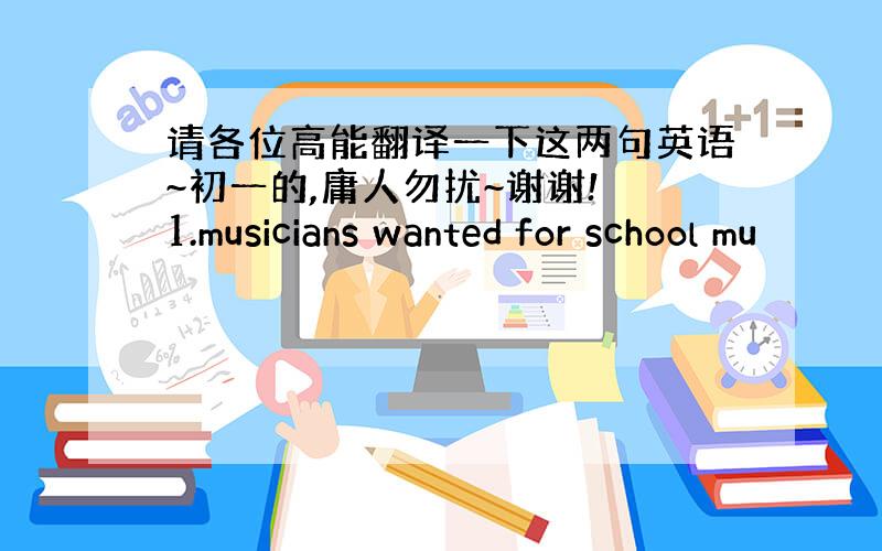 请各位高能翻译一下这两句英语~初一的,庸人勿扰~谢谢! 1.musicians wanted for school mu