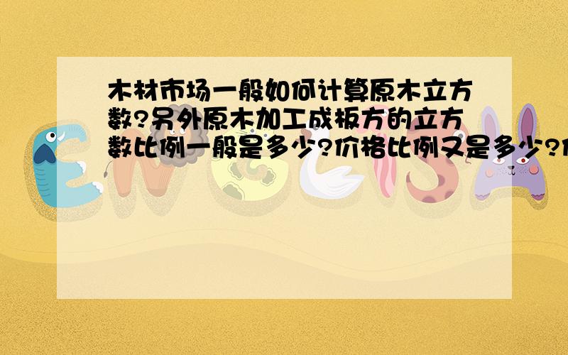 木材市场一般如何计算原木立方数?另外原木加工成板方的立方数比例一般是多少?价格比例又是多少?价格如果计算?本人想做原木生