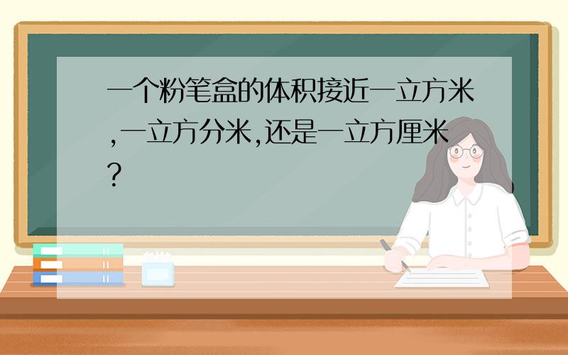 一个粉笔盒的体积接近一立方米,一立方分米,还是一立方厘米?