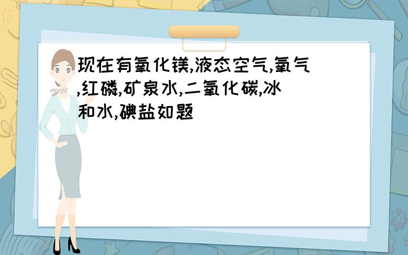 现在有氧化镁,液态空气,氧气,红磷,矿泉水,二氧化碳,冰和水,碘盐如题