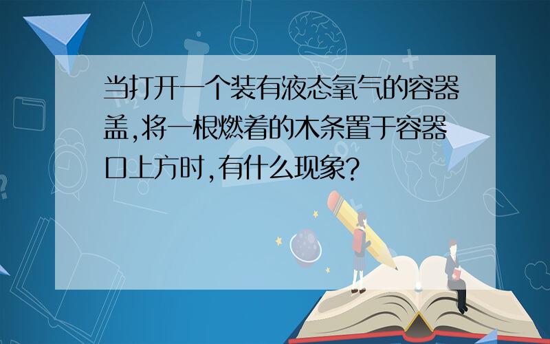 当打开一个装有液态氧气的容器盖,将一根燃着的木条置于容器口上方时,有什么现象?