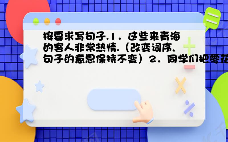 按要求写句子.1．这些来青海的客人非常热情.（改变词序,句子的意思保持不变）2．同学们把零花钱存进“红领巾”小银行,支援