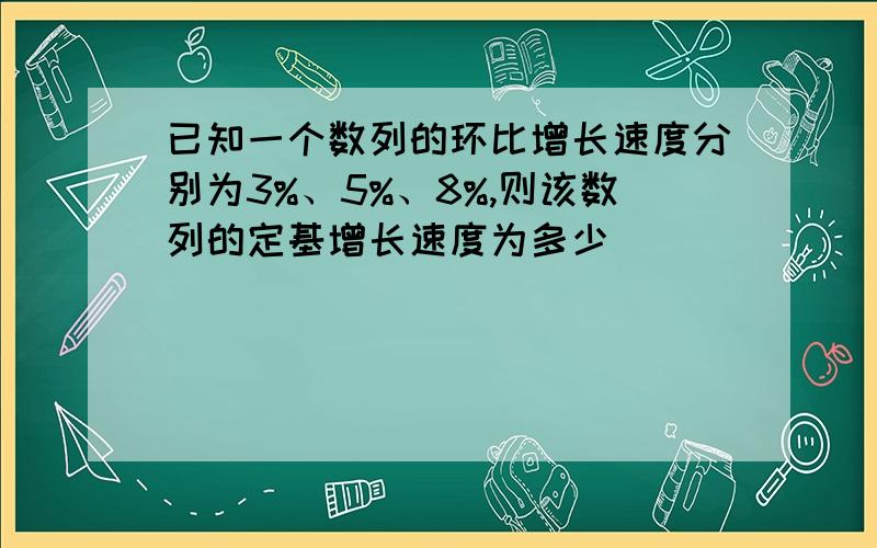 已知一个数列的环比增长速度分别为3%、5%、8%,则该数列的定基增长速度为多少