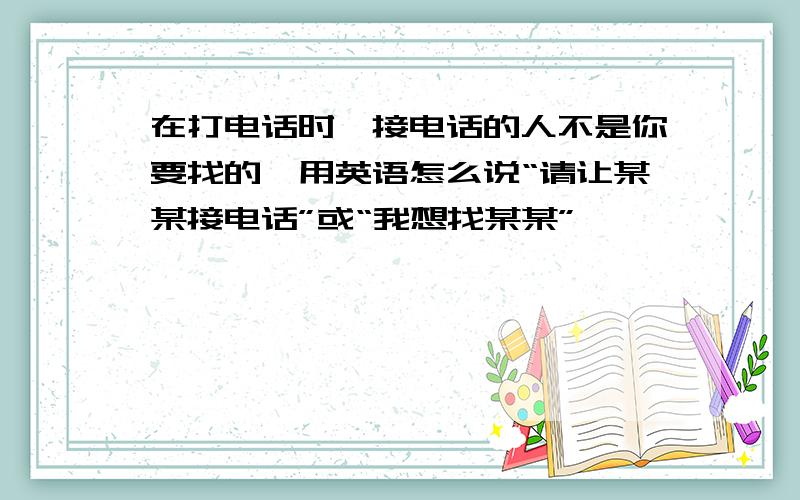 在打电话时,接电话的人不是你要找的,用英语怎么说“请让某某接电话”或“我想找某某”