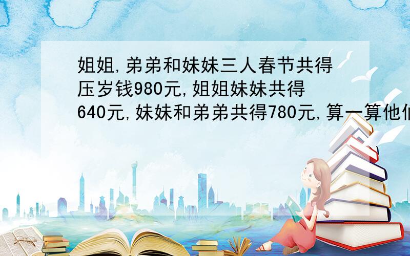 姐姐,弟弟和妹妹三人春节共得压岁钱980元,姐姐妹妹共得640元,妹妹和弟弟共得780元,算一算他们三人各得