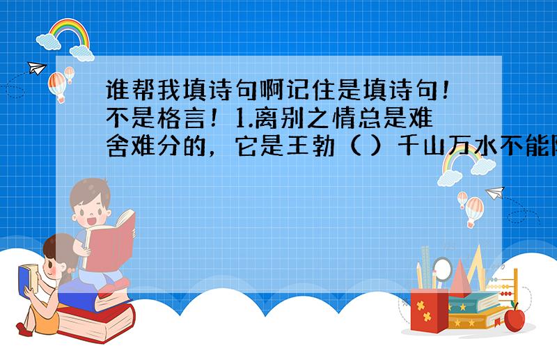 谁帮我填诗句啊记住是填诗句！不是格言！1.离别之情总是难舍难分的，它是王勃（ ）千山万水不能阻隔的牵挂，是高适笔下（ ）