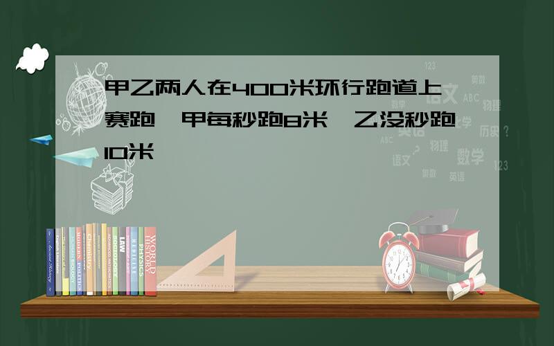 甲乙两人在400米环行跑道上赛跑,甲每秒跑8米,乙没秒跑10米