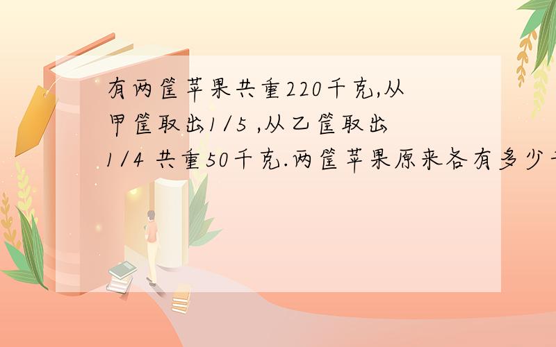 有两筐苹果共重220千克,从甲筐取出1/5 ,从乙筐取出1/4 共重50千克.两筐苹果原来各有多少千克?