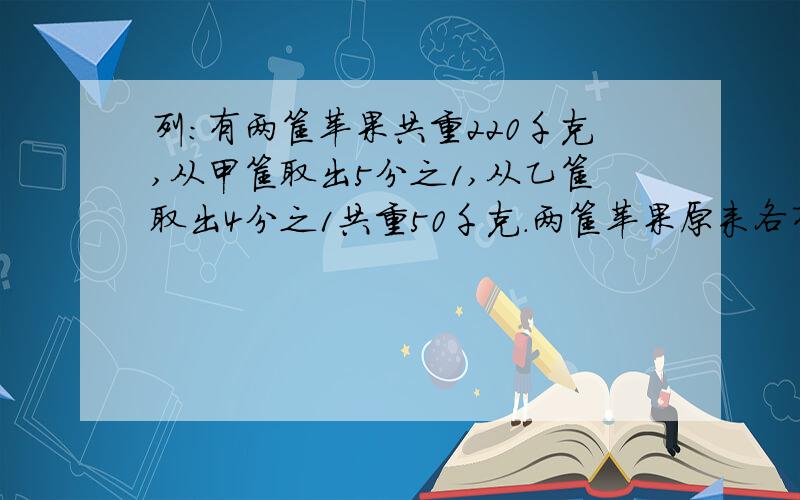 列：有两筐苹果共重220千克,从甲筐取出5分之1,从乙筐取出4分之1共重50千克.两筐苹果原来各有多少千克