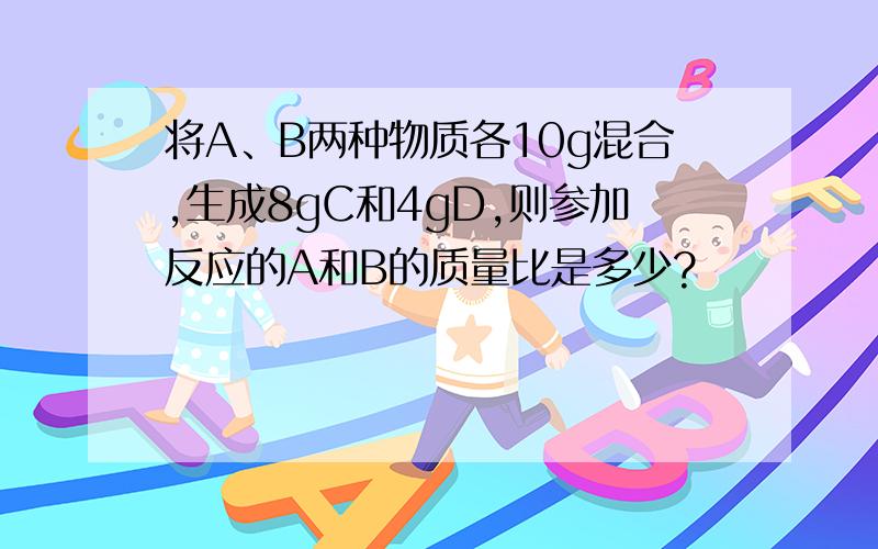 将A、B两种物质各10g混合,生成8gC和4gD,则参加反应的A和B的质量比是多少?