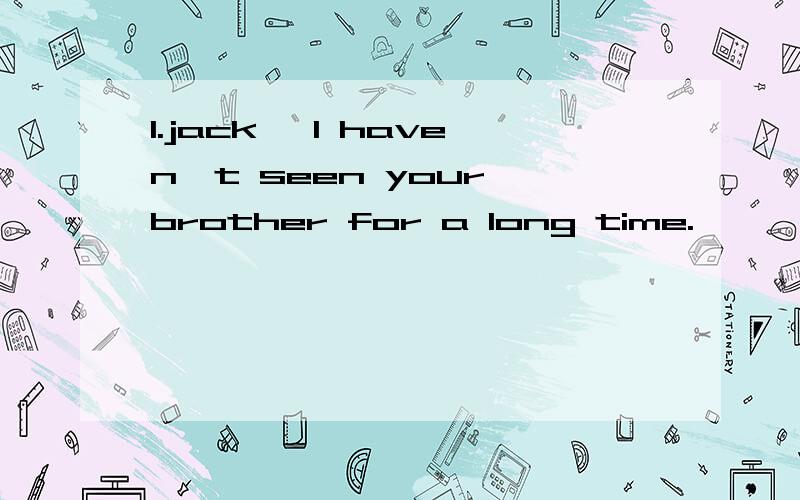 1.jack ,I haven't seen your brother for a long time.