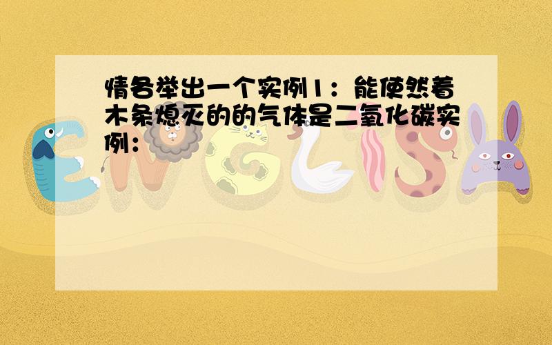 情各举出一个实例1：能使然着木条熄灭的的气体是二氧化碳实例：