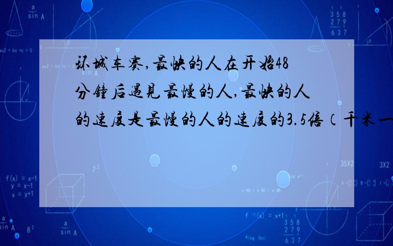 环城车赛,最快的人在开始48分钟后遇见最慢的人,最快的人的速度是最慢的人的速度的3.5倍（千米一时）,环城一周是20千米