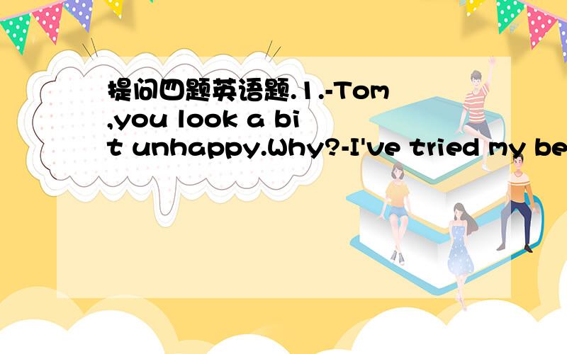 提问四题英语题.1.-Tom,you look a bit unhappy.Why?-I've tried my bes