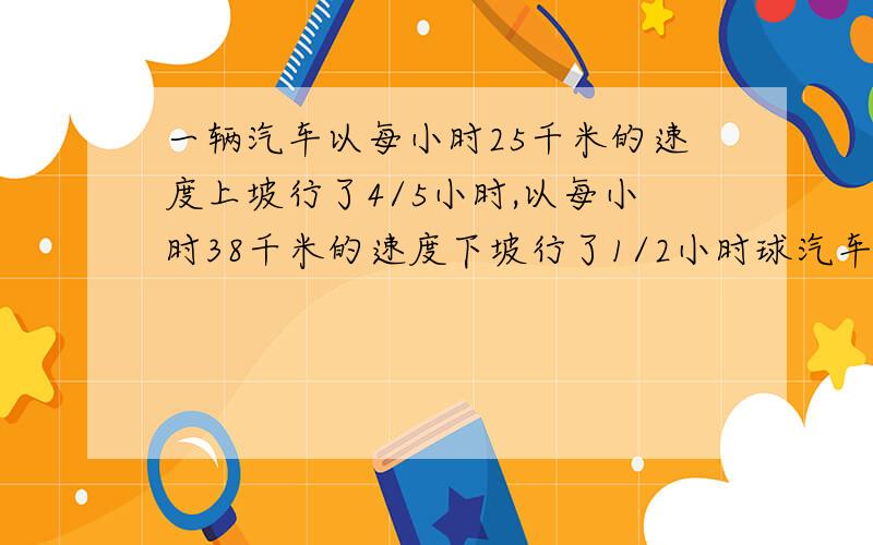 一辆汽车以每小时25千米的速度上坡行了4/5小时,以每小时38千米的速度下坡行了1/2小时球汽车上下坡平均速