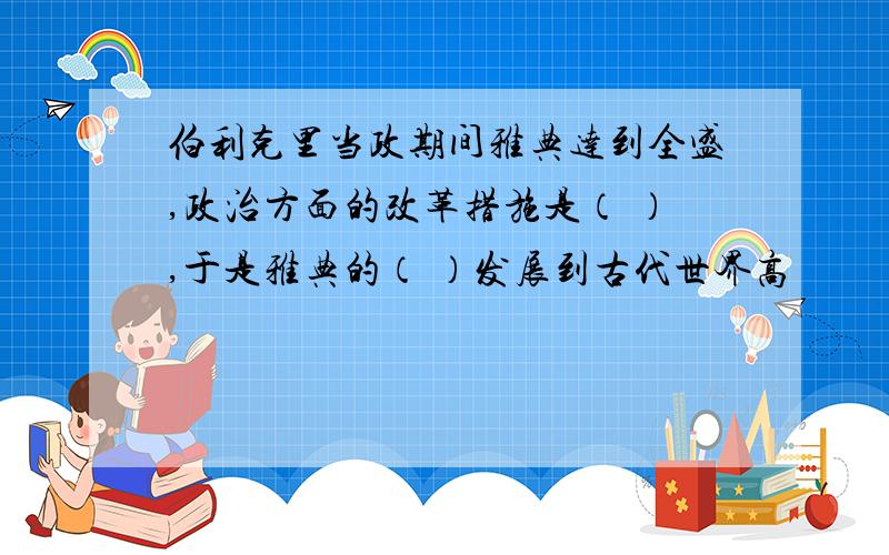 伯利克里当政期间雅典达到全盛,政治方面的改革措施是（ ）,于是雅典的（ ）发展到古代世界高