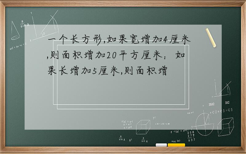 一个长方形,如果宽增加4厘米,则面积增加20平方厘米：如果长增加5厘米,则面积增