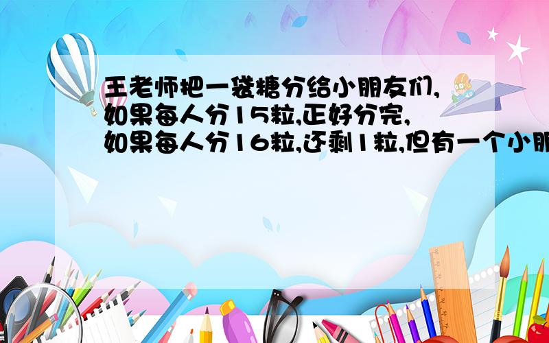 王老师把一袋糖分给小朋友们,如果每人分15粒,正好分完,如果每人分16粒,还剩1粒,但有一个小朋友分不到糖,这袋糖有多少