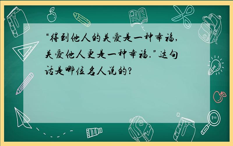 “得到他人的关爱是一种幸福,关爱他人更是一种幸福.”这句话是哪位名人说的?