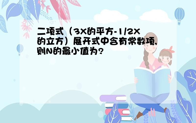 二项式（3X的平方-1/2X的立方）展开式中含有常数项,则N的最小值为?