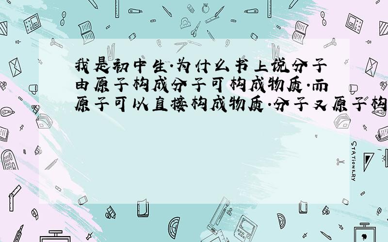 我是初中生.为什么书上说分子由原子构成分子可构成物质.而原子可以直接构成物质.分子又原子构成为什么不直接说原子构成物质