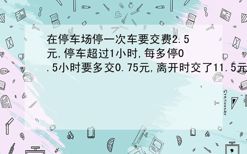 在停车场停一次车要交费2.5元,停车超过1小时,每多停0.5小时要多交0.75元,离开时交了11.5元,停了几小时