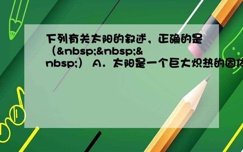 下列有关太阳的叙述，正确的是（   ） A．太阳是一个巨大炽热的固体球 B．太阳辐射的大部