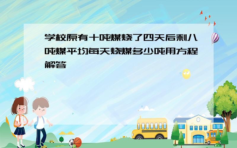 学校原有十吨煤烧了四天后剩八吨煤平均每天烧煤多少吨用方程解答