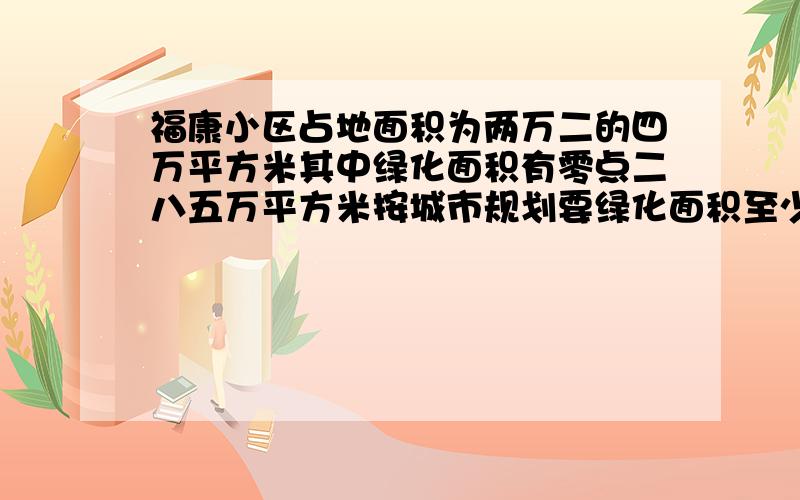 福康小区占地面积为两万二的四万平方米其中绿化面积有零点二八五万平方米按城市规划要绿化面积至少要达到小区面积的百分之三十你