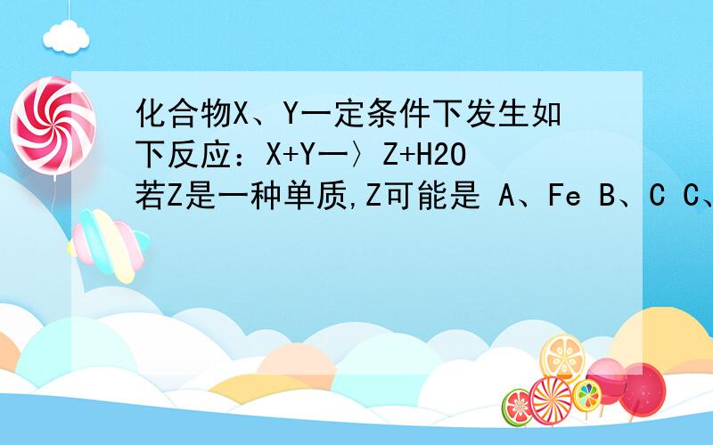 化合物X、Y一定条件下发生如下反应：X+Y一〉Z+H2O若Z是一种单质,Z可能是 A、Fe B、C C、N2