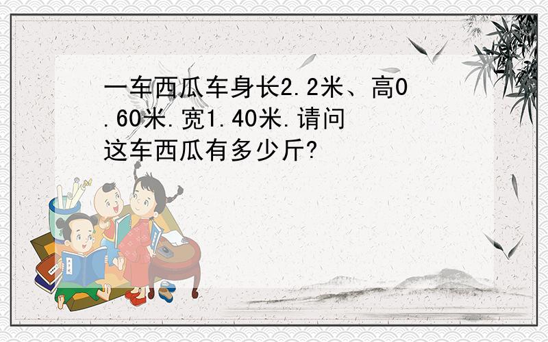 一车西瓜车身长2.2米、高0.60米.宽1.40米.请问这车西瓜有多少斤?