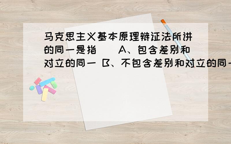 马克思主义基本原理辩证法所讲的同一是指（）A、包含差别和对立的同一 B、不包含差别和对立的同一 C、绝对的同一 D、抽象