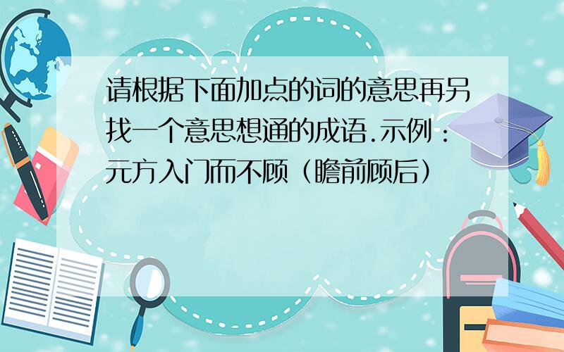 请根据下面加点的词的意思再另找一个意思想通的成语.示例：元方入门而不顾（瞻前顾后）