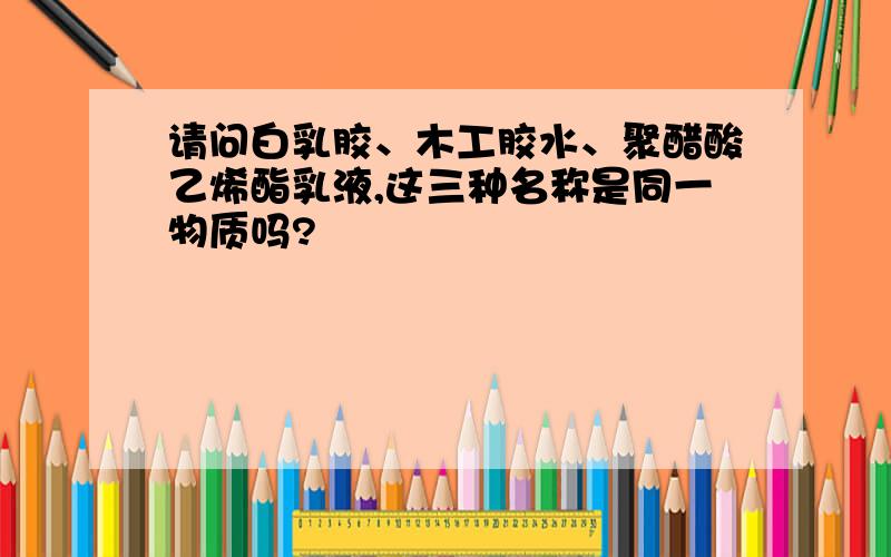 请问白乳胶、木工胶水、聚醋酸乙烯酯乳液,这三种名称是同一物质吗?