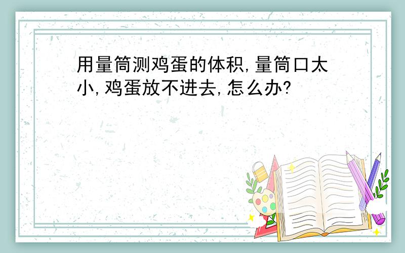 用量筒测鸡蛋的体积,量筒口太小,鸡蛋放不进去,怎么办?