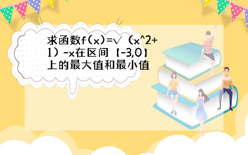 求函数f(x)=√（x^2+1) -x在区间【-3,0】上的最大值和最小值