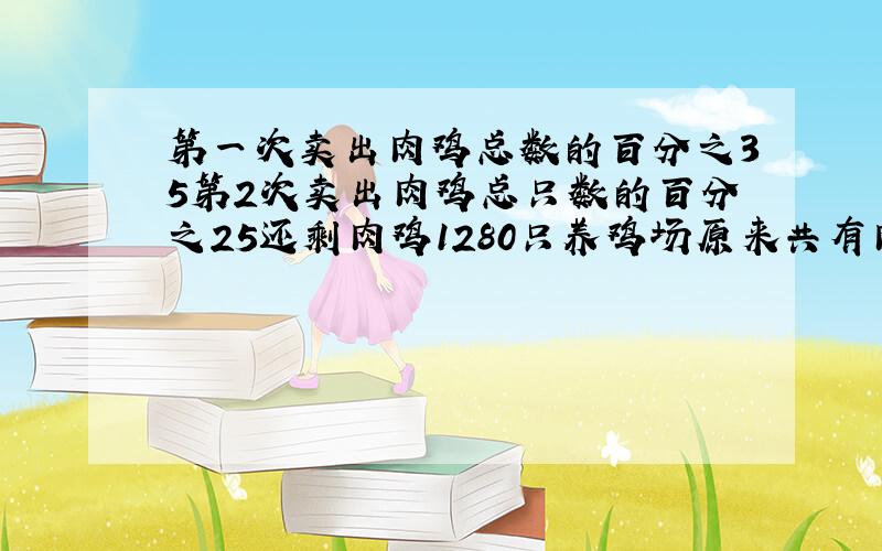 第一次卖出肉鸡总数的百分之35第2次卖出肉鸡总只数的百分之25还剩肉鸡1280只养鸡场原来共有肉鸡多少只?